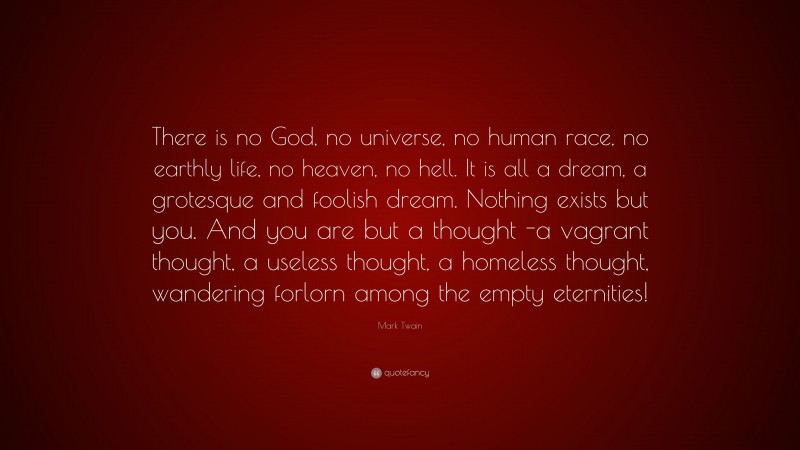 Mark Twain Quote: “There is no God, no universe, no human race, no earthly life, no heaven, no hell. It is all a dream, a grotesque and foolish dream. Nothing exists but you. And you are but a thought -a vagrant thought, a useless thought, a homeless thought, wandering forlorn among the empty eternities!”