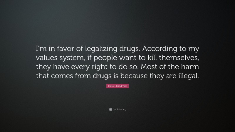 Milton Friedman Quote: “I’m in favor of legalizing drugs. According to my values system, if people want to kill themselves, they have every right to do so. Most of the harm that comes from drugs is because they are illegal.”