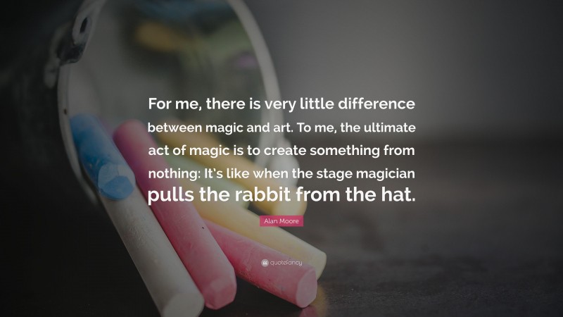 Alan Moore Quote: “For me, there is very little difference between magic and art. To me, the ultimate act of magic is to create something from nothing: It’s like when the stage magician pulls the rabbit from the hat.”