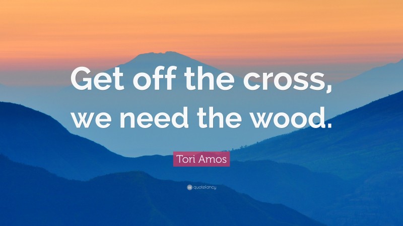 Tori Amos Quote: “Get off the cross, we need the wood.”