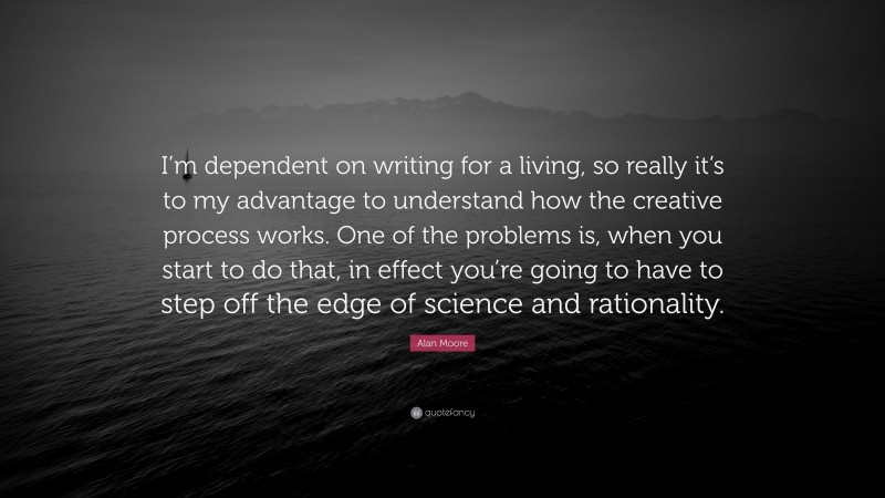 Alan Moore Quote: “I’m dependent on writing for a living, so really it’s to my advantage to understand how the creative process works. One of the problems is, when you start to do that, in effect you’re going to have to step off the edge of science and rationality.”