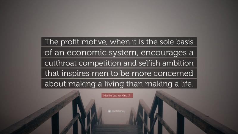 Martin Luther King Jr. Quote: “The profit motive, when it is the sole basis of an economic system, encourages a cutthroat competition and selfish ambition that inspires men to be more concerned about making a living than making a life.”