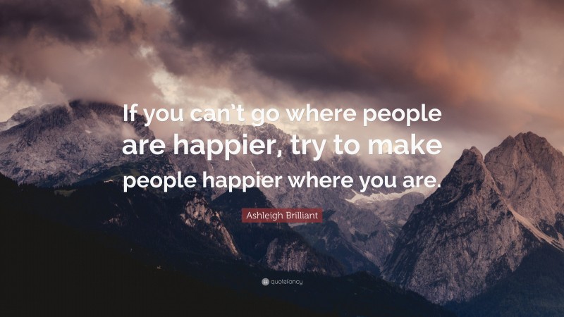 Ashleigh Brilliant Quote: “If you can’t go where people are happier, try to make people happier where you are.”