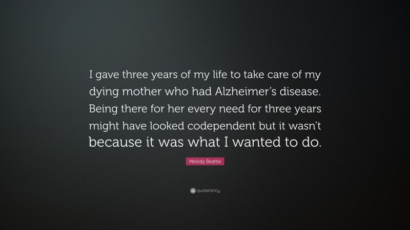 Melody Beattie Quote: “I gave three years of my life to take care of my dying mother who had Alzheimer’s disease. Being there for her every need for three years might have looked codependent but it wasn’t because it was what I wanted to do.”