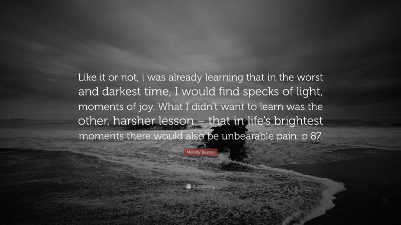 Melody Beattie Quote: “Like it or not, i was already learning that in the worst and darkest time, I would find specks of light, moments of joy. What I didn’t want to learn was the other, harsher lesson – that in life’s brightest moments there would also be unbearable pain. p 87.”