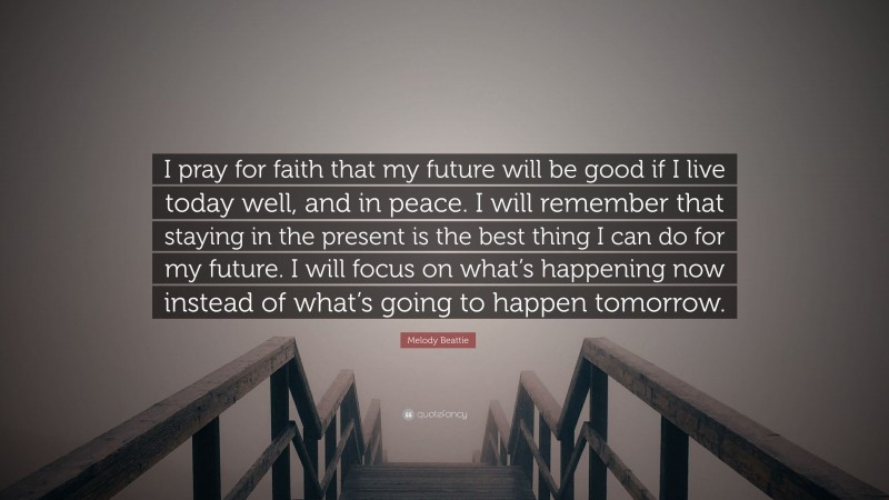 Melody Beattie Quote: “I pray for faith that my future will be good if I live today well, and in peace. I will remember that staying in the present is the best thing I can do for my future. I will focus on what’s happening now instead of what’s going to happen tomorrow.”
