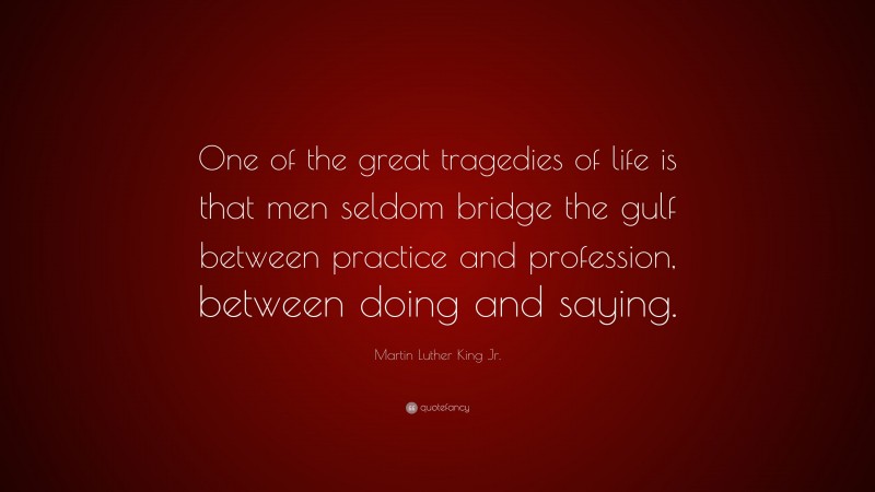 Martin Luther King Jr. Quote: “One of the great tragedies of life is that men seldom bridge the gulf between practice and profession, between doing and saying.”