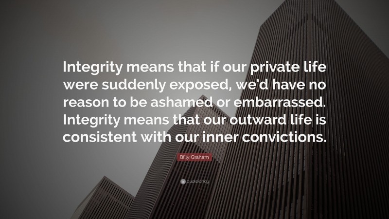 Billy Graham Quote: “Integrity means that if our private life were suddenly exposed, we’d have no reason to be ashamed or embarrassed. Integrity means that our outward life is consistent with our inner convictions.”
