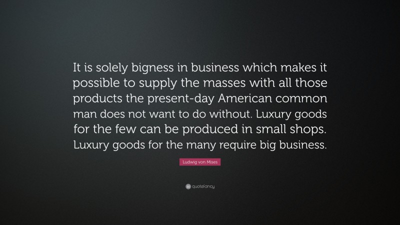 Ludwig von Mises Quote: “It is solely bigness in business which makes it possible to supply the masses with all those products the present-day American common man does not want to do without. Luxury goods for the few can be produced in small shops. Luxury goods for the many require big business.”