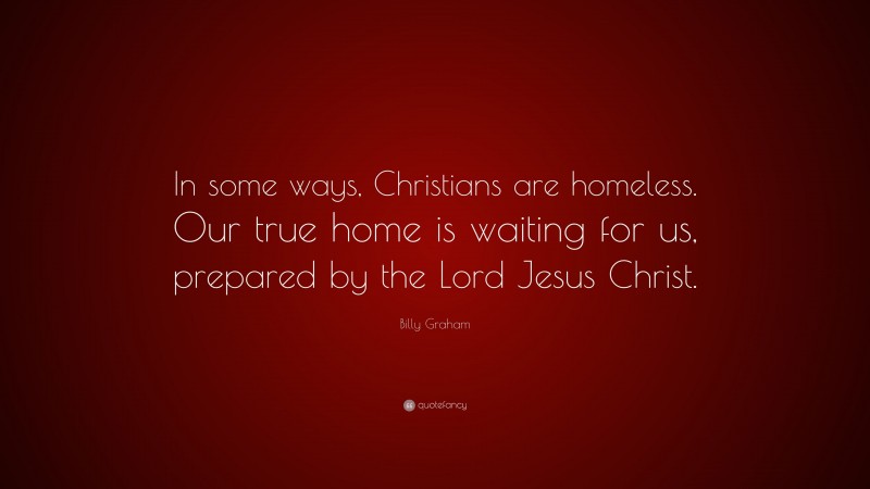 Billy Graham Quote: “In some ways, Christians are homeless. Our true home is waiting for us, prepared by the Lord Jesus Christ.”