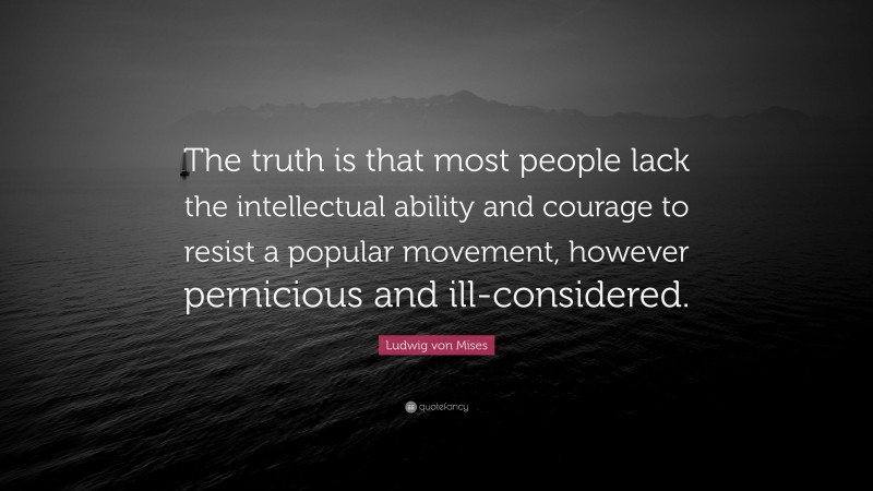 Ludwig von Mises Quote: “The truth is that most people lack the intellectual ability and courage to resist a popular movement, however pernicious and ill-considered.”