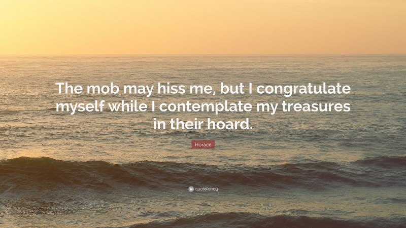 Horace Quote: “The mob may hiss me, but I congratulate myself while I contemplate my treasures in their hoard.”