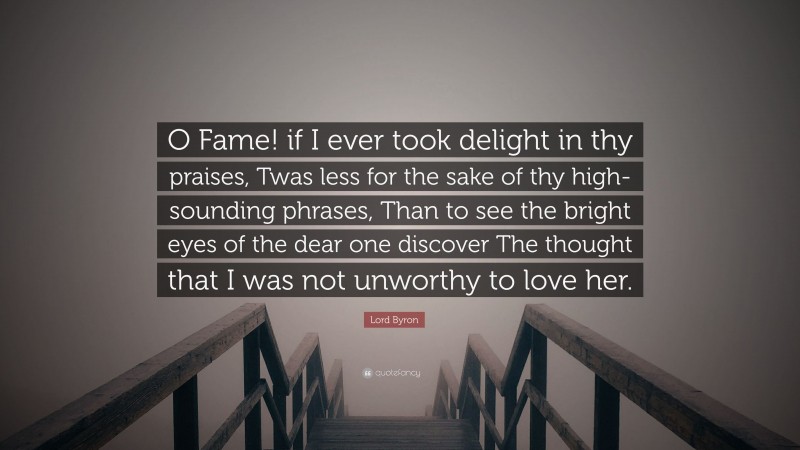 Lord Byron Quote: “O Fame! if I ever took delight in thy praises, Twas less for the sake of thy high-sounding phrases, Than to see the bright eyes of the dear one discover The thought that I was not unworthy to love her.”