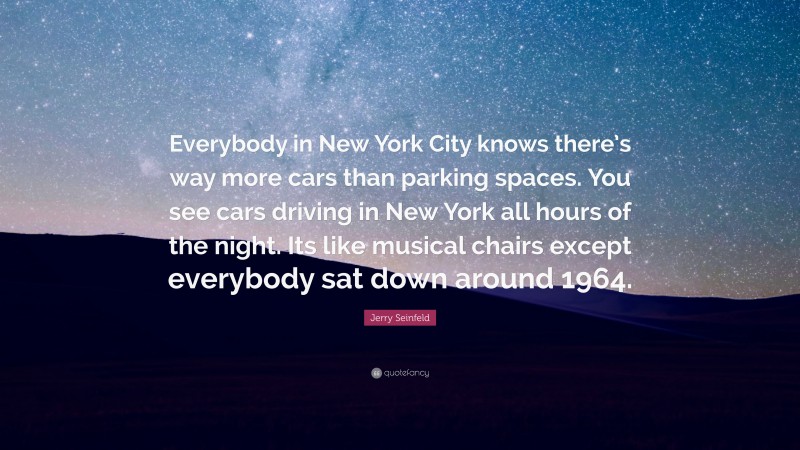Jerry Seinfeld Quote: “Everybody in New York City knows there’s way more cars than parking spaces. You see cars driving in New York all hours of the night. Its like musical chairs except everybody sat down around 1964.”