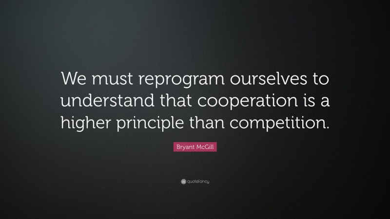 Bryant McGill Quote: “We must reprogram ourselves to understand that cooperation is a higher principle than competition.”