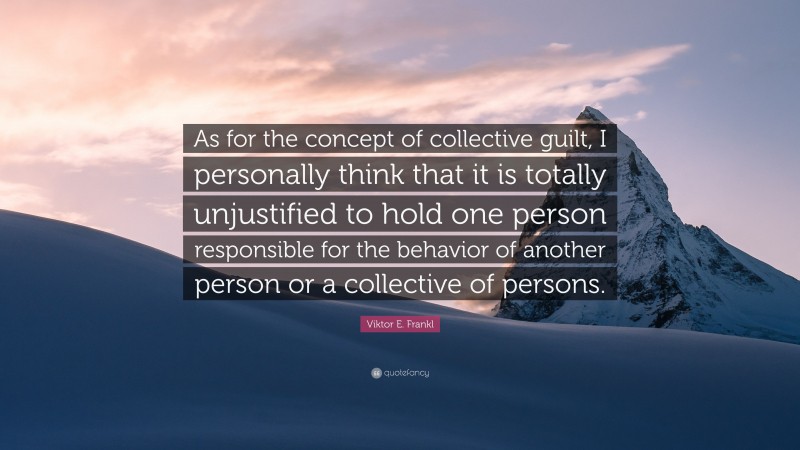 Viktor E. Frankl Quote: “As for the concept of collective guilt, I personally think that it is totally unjustified to hold one person responsible for the behavior of another person or a collective of persons.”