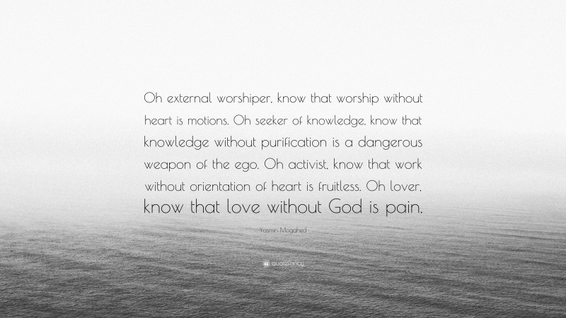 Yasmin Mogahed Quote: “Oh external worshiper, know that worship without heart is motions. Oh seeker of knowledge, know that knowledge without purification is a dangerous weapon of the ego. Oh activist, know that work without orientation of heart is fruitless. Oh lover, know that love without God is pain.”