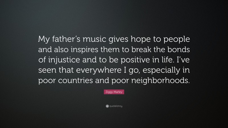 Ziggy Marley Quote: “My father’s music gives hope to people and also inspires them to break the bonds of injustice and to be positive in life. I’ve seen that everywhere I go, especially in poor countries and poor neighborhoods.”
