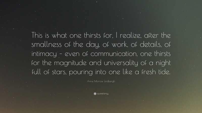 Anne Morrow Lindbergh Quote: “This is what one thirsts for, I realize, after the smallness of the day, of work, of details, of intimacy – even of communication, one thirsts for the magnitude and universality of a night full of stars, pouring into one like a fresh tide.”