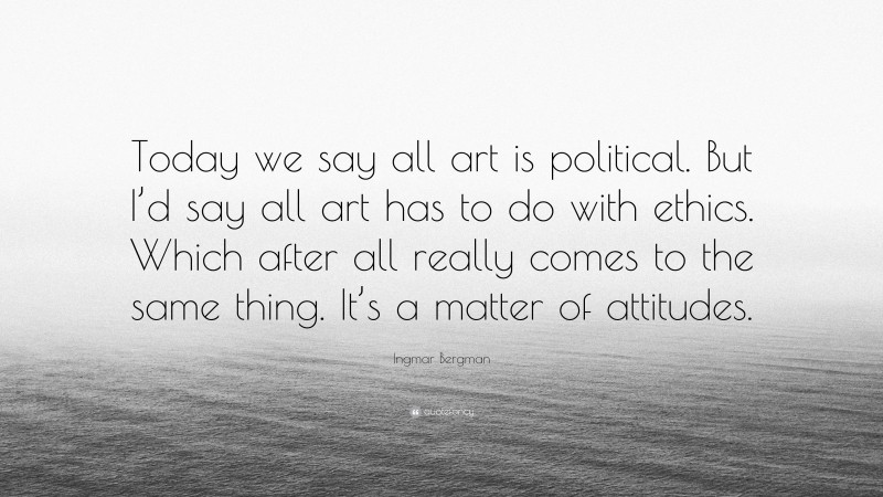 Ingmar Bergman Quote: “Today we say all art is political. But I’d say all art has to do with ethics. Which after all really comes to the same thing. It’s a matter of attitudes.”