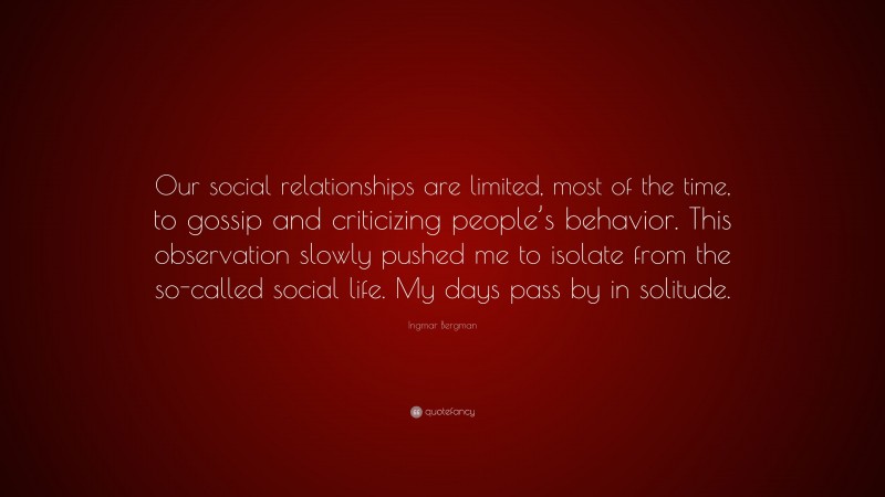 Ingmar Bergman Quote: “Our social relationships are limited, most of the time, to gossip and criticizing people’s behavior. This observation slowly pushed me to isolate from the so-called social life. My days pass by in solitude.”