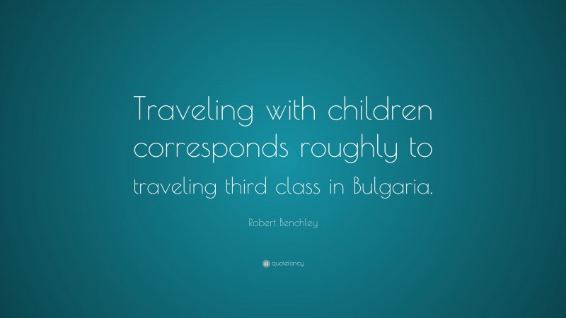 Robert Benchley Quote: “Traveling with children corresponds roughly to traveling third class in Bulgaria.”