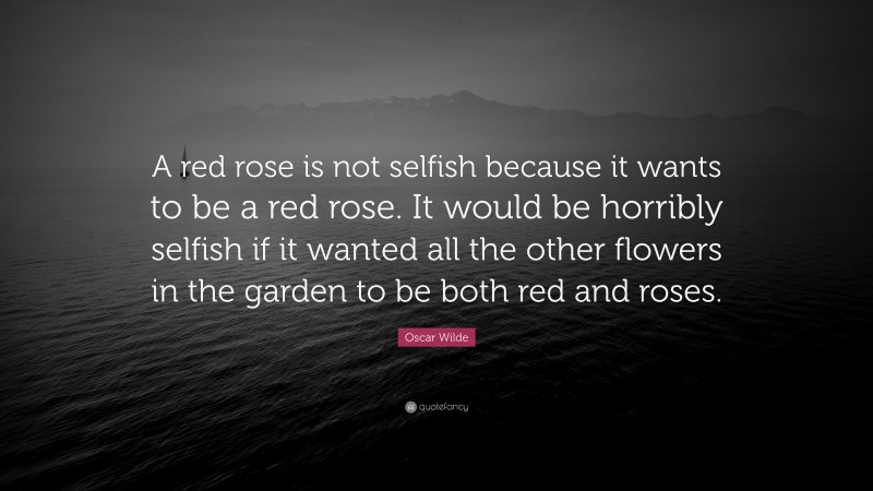 Oscar Wilde Quote: “A red rose is not selfish because it wants to be a red rose. It would be horribly selfish if it wanted all the other flowers in the garden to be both red and roses.”