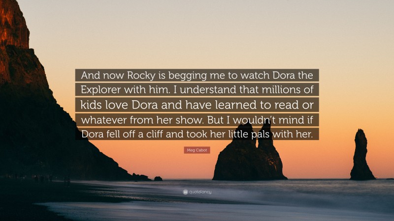 Meg Cabot Quote: “And now Rocky is begging me to watch Dora the Explorer with him. I understand that millions of kids love Dora and have learned to read or whatever from her show. But I wouldn’t mind if Dora fell off a cliff and took her little pals with her.”