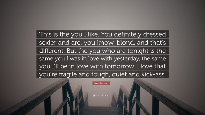 Gayle Forman Quote: “This is the you I like. You definitely dressed sexier and are, you know, blond, and that’s different. But the you who are tonight is the same you I was in love with yesterday, the same you I’ll be in love with tomorrow. I love that you’re fragile and tough, quiet and kick-ass.”