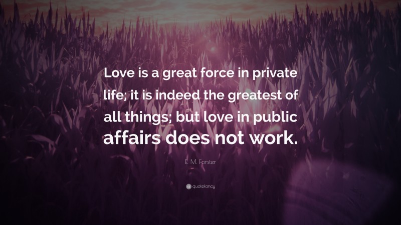 E. M. Forster Quote: “Love is a great force in private life; it is indeed the greatest of all things; but love in public affairs does not work.”