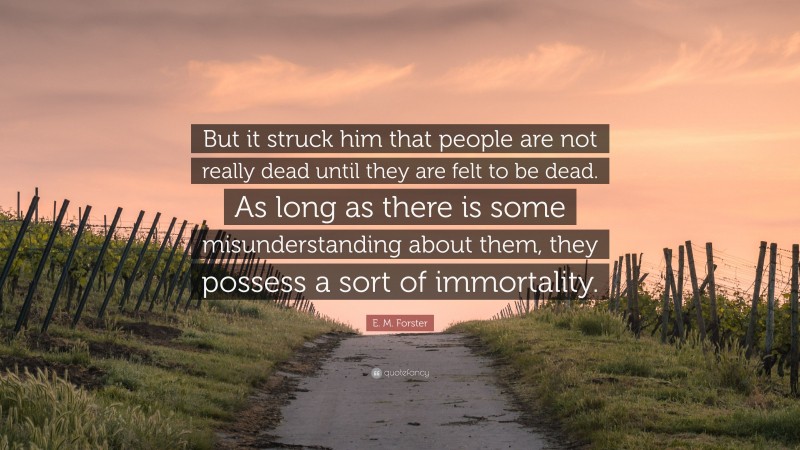 E. M. Forster Quote: “But it struck him that people are not really dead until they are felt to be dead. As long as there is some misunderstanding about them, they possess a sort of immortality.”