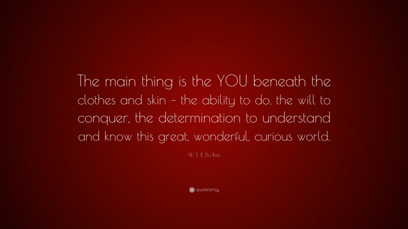 W. E. B. Du Bois Quote: “The main thing is the YOU beneath the clothes and skin – the ability to do, the will to conquer, the determination to understand and know this great, wonderful, curious world.”