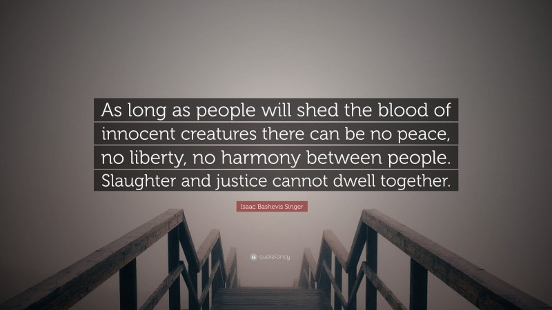 Isaac Bashevis Singer Quote: “As long as people will shed the blood of innocent creatures there can be no peace, no liberty, no harmony between people. Slaughter and justice cannot dwell together.”