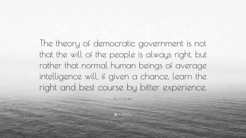 W. E. B. Du Bois Quote: “The theory of democratic government is not that the will of the people is always right, but rather that normal human beings of average intelligence will, if given a chance, learn the right and best course by bitter experience.”