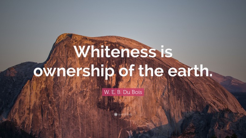 W. E. B. Du Bois Quote: “Whiteness is ownership of the earth.”