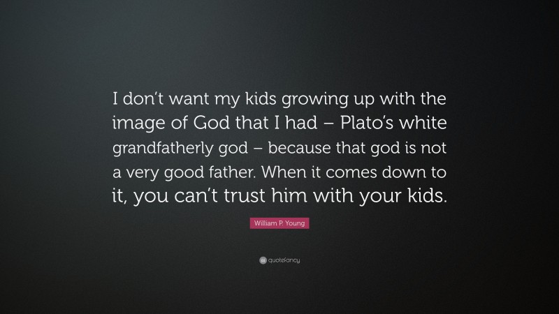 William P. Young Quote: “I don’t want my kids growing up with the image of God that I had – Plato’s white grandfatherly god – because that god is not a very good father. When it comes down to it, you can’t trust him with your kids.”