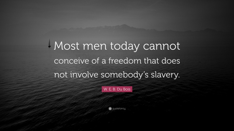 W. E. B. Du Bois Quote: “Most men today cannot conceive of a freedom that does not involve somebody’s slavery.”