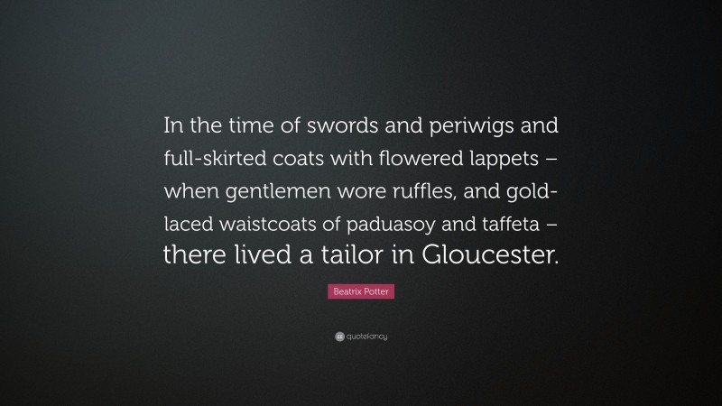 Beatrix Potter Quote: “In the time of swords and periwigs and full-skirted coats with flowered lappets – when gentlemen wore ruffles, and gold-laced waistcoats of paduasoy and taffeta – there lived a tailor in Gloucester.”