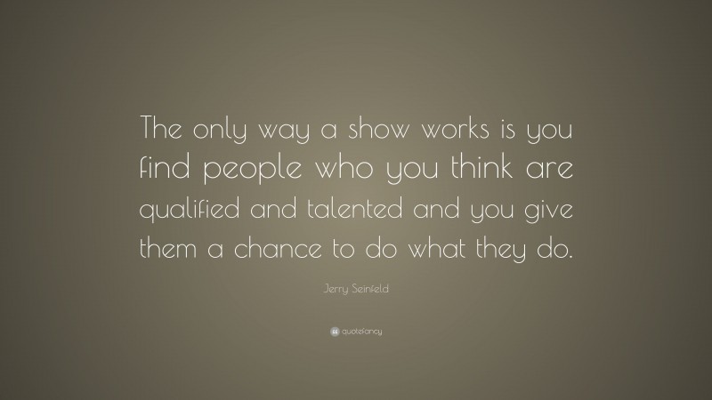 Jerry Seinfeld Quote: “The only way a show works is you find people who you think are qualified and talented and you give them a chance to do what they do.”