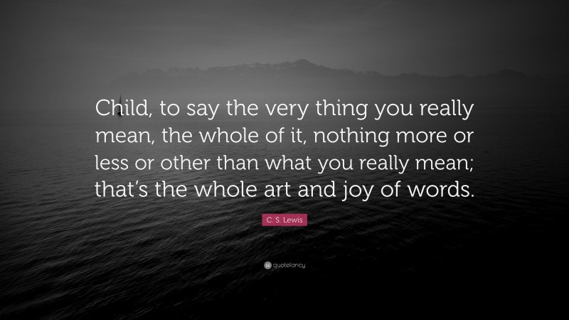 C. S. Lewis Quote: “Child, to say the very thing you really mean, the whole of it, nothing more or less or other than what you really mean; that’s the whole art and joy of words.”