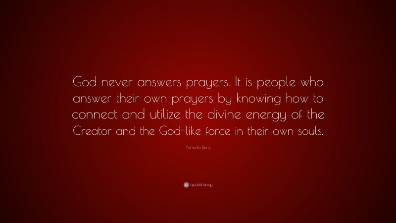Yehuda Berg Quote: “God never answers prayers. It is people who answer their own prayers by knowing how to connect and utilize the divine energy of the Creator and the God-like force in their own souls.”