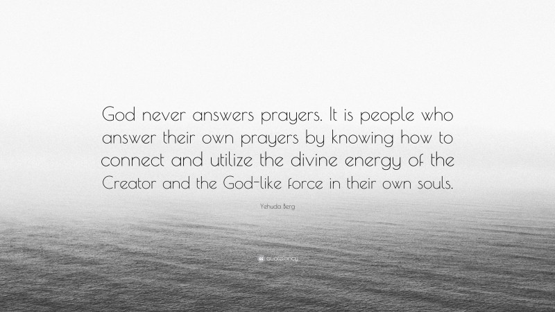 Yehuda Berg Quote: “God never answers prayers. It is people who answer their own prayers by knowing how to connect and utilize the divine energy of the Creator and the God-like force in their own souls.”