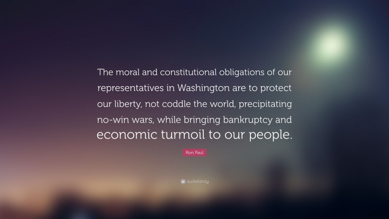 Ron Paul Quote: “The moral and constitutional obligations of our representatives in Washington are to protect our liberty, not coddle the world, precipitating no-win wars, while bringing bankruptcy and economic turmoil to our people.”