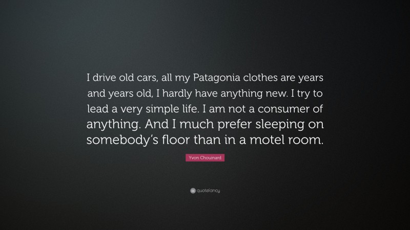 Yvon Chouinard Quote: “I drive old cars, all my Patagonia clothes are years and years old, I hardly have anything new. I try to lead a very simple life. I am not a consumer of anything. And I much prefer sleeping on somebody’s floor than in a motel room.”