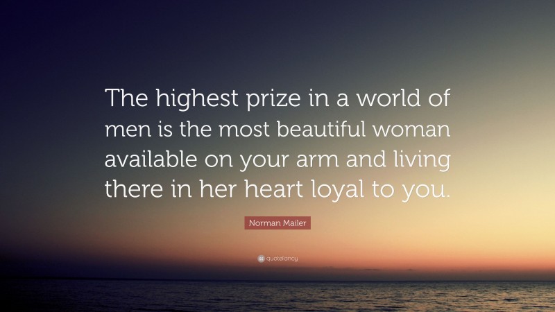 Norman Mailer Quote: “The highest prize in a world of men is the most beautiful woman available on your arm and living there in her heart loyal to you.”