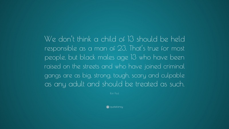 Ron Paul Quote: “We don’t think a child of 13 should be held responsible as a man of 23. That’s true for most people, but black males age 13 who have been raised on the streets and who have joined criminal gangs are as big, strong, tough, scary and culpable as any adult and should be treated as such.”