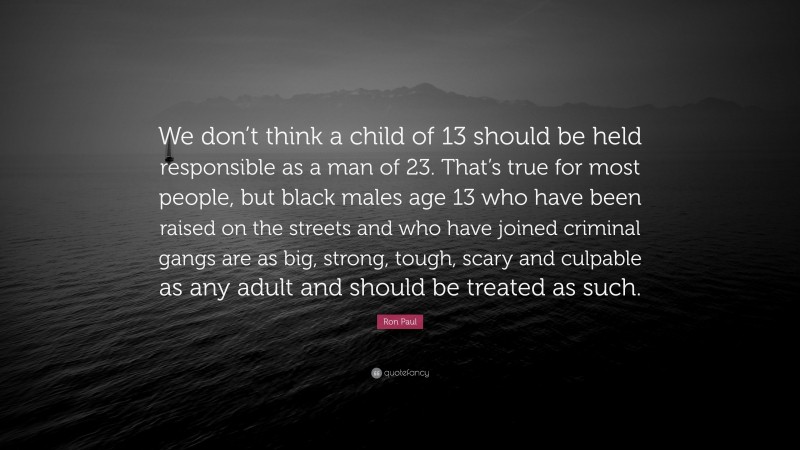 Ron Paul Quote: “We don’t think a child of 13 should be held responsible as a man of 23. That’s true for most people, but black males age 13 who have been raised on the streets and who have joined criminal gangs are as big, strong, tough, scary and culpable as any adult and should be treated as such.”