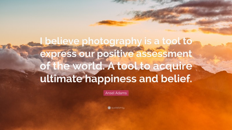 Ansel Adams Quote: “I believe photography is a tool to express our positive assessment of the world. A tool to acquire ultimate happiness and belief.”