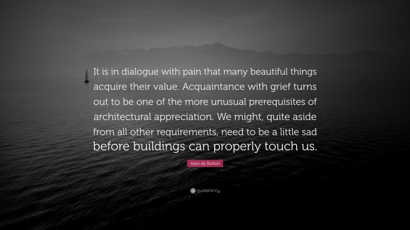 Alain de Botton Quote: “It is in dialogue with pain that many beautiful things acquire their value. Acquaintance with grief turns out to be one of the more unusual prerequisites of architectural appreciation. We might, quite aside from all other requirements, need to be a little sad before buildings can properly touch us.”