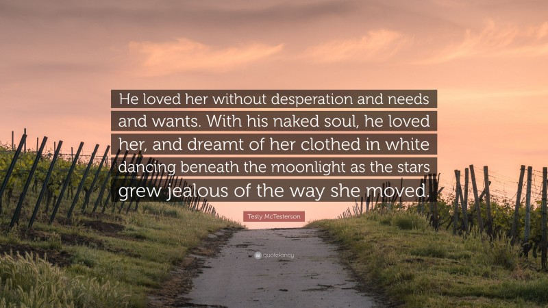 Testy McTesterson Quote: “He loved her without desperation and needs and wants. With his naked soul, he loved her, and dreamt of her clothed in white dancing beneath the moonlight as the stars grew jealous of the way she moved.”